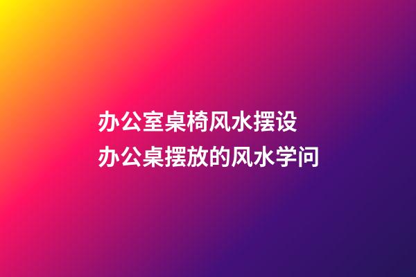 办公室桌椅风水摆设 办公桌摆放的风水学问